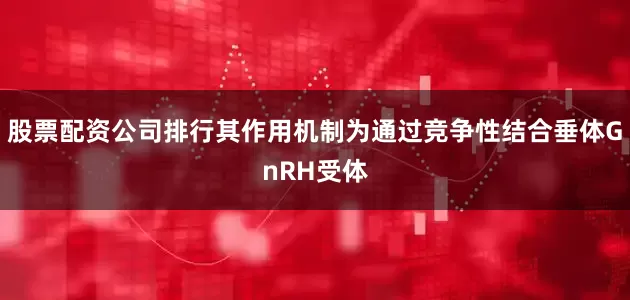股票配资公司排行其作用机制为通过竞争性结合垂体GnRH受体