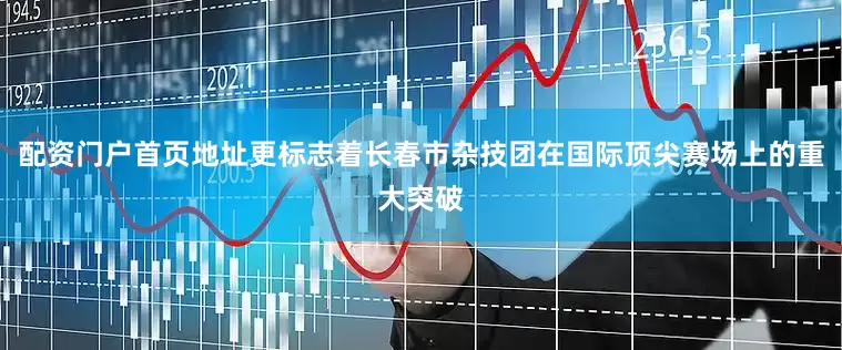 配资门户首页地址更标志着长春市杂技团在国际顶尖赛场上的重大突破