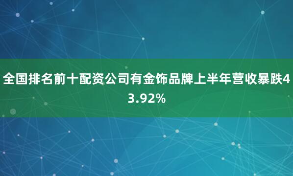 全国排名前十配资公司有金饰品牌上半年营收暴跌43.92%